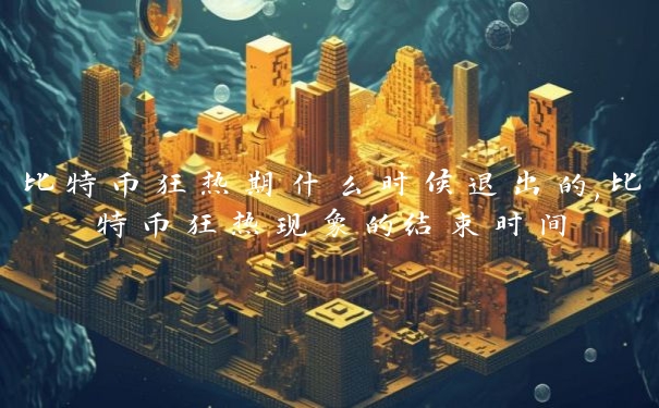 比特币狂热期什么时候退出的,比特币狂热现象的结束时间